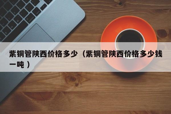紫铜管陕西价格多少（紫铜管陕西价格多少钱一吨 ）