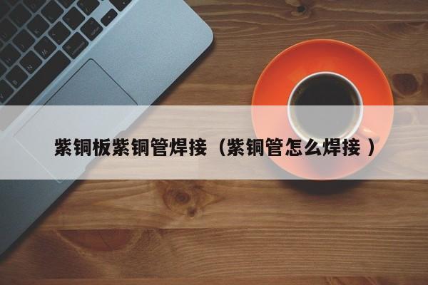 紫铜板紫铜管焊接（紫铜管怎么焊接 ）