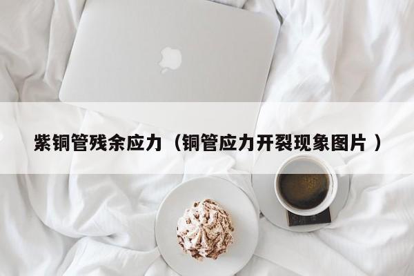紫铜管残余应力（铜管应力开裂现象图片 ）