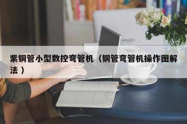 紫铜管小型数控弯管机（铜管弯管机操作图解法 ）