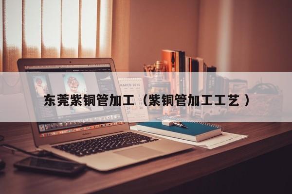东莞紫铜管加工（紫铜管加工工艺 ）