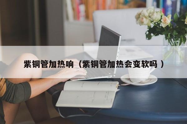 紫铜管加热响（紫铜管加热会变软吗 ）