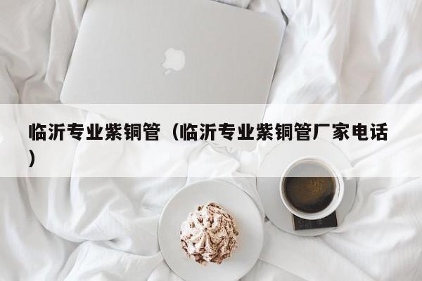临沂专业紫铜管（临沂专业紫铜管厂家电话 ）