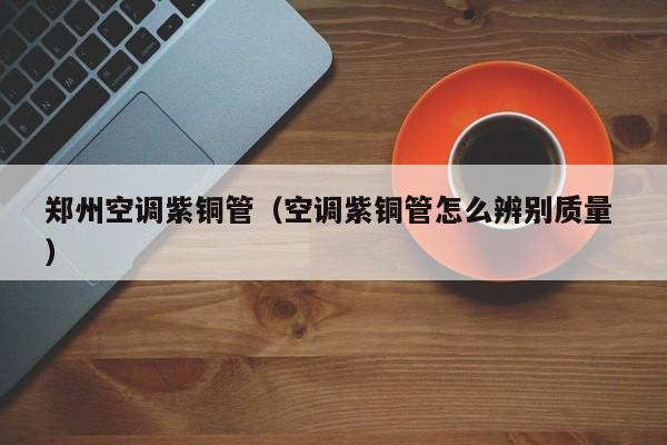 郑州空调紫铜管（空调紫铜管怎么辨别质量 ）