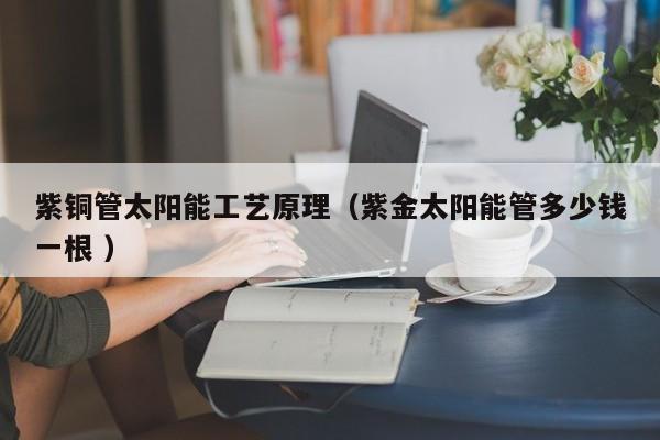 紫铜管太阳能工艺原理（紫金太阳能管多少钱一根 ）