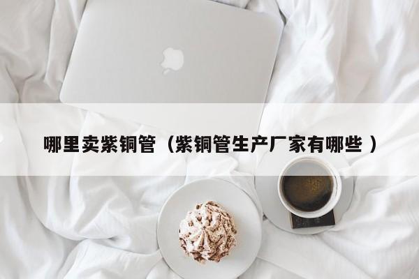哪里卖紫铜管（紫铜管生产厂家有哪些 ）