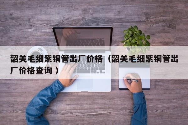 韶关毛细紫铜管出厂价格（韶关毛细紫铜管出厂价格查询 ）