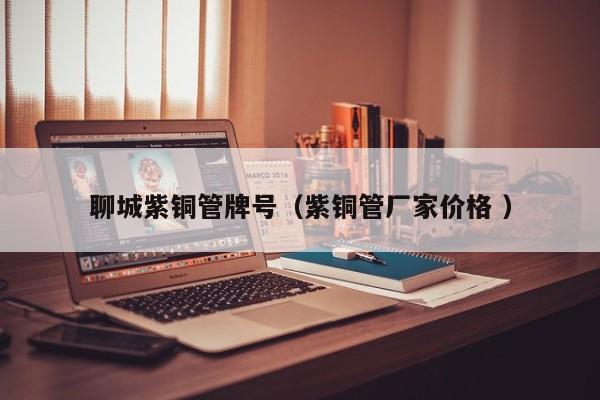 聊城紫铜管牌号（紫铜管厂家价格 ）
