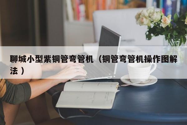 聊城小型紫铜管弯管机（铜管弯管机操作图解法 ）