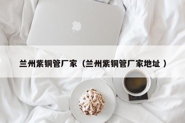 兰州紫铜管厂家（兰州紫铜管厂家地址 ）