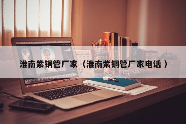 淮南紫铜管厂家（淮南紫铜管厂家电话 ）
