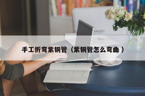 手工折弯紫铜管（紫铜管怎么弯曲 ）