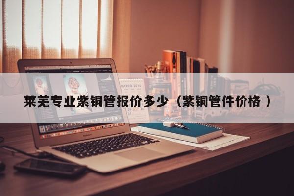 莱芜专业紫铜管报价多少（紫铜管件价格 ）