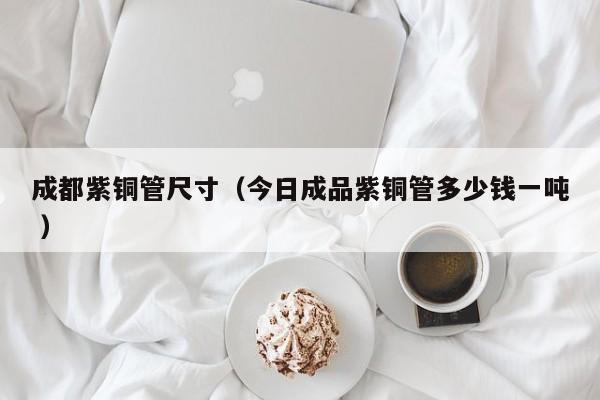 成都紫铜管尺寸（今日成品紫铜管多少钱一吨 ）
