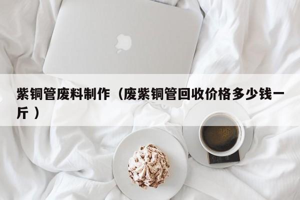 紫铜管废料制作（废紫铜管回收价格多少钱一斤 ）