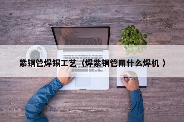 紫铜管焊锡工艺（焊紫铜管用什么焊机 ）