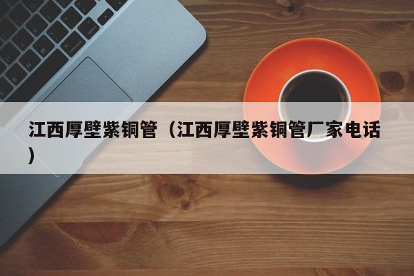 江西厚壁紫铜管（江西厚壁紫铜管厂家电话 ）