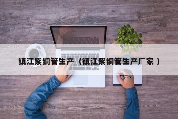 镇江紫铜管生产（镇江紫铜管生产厂家 ）