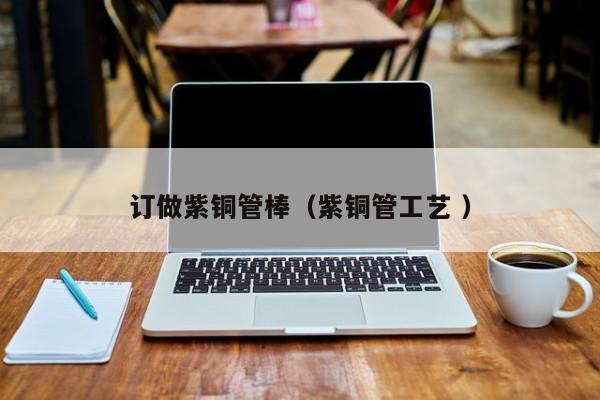 订做紫铜管棒（紫铜管工艺 ）