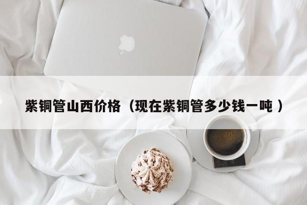 紫铜管山西价格（现在紫铜管多少钱一吨 ）