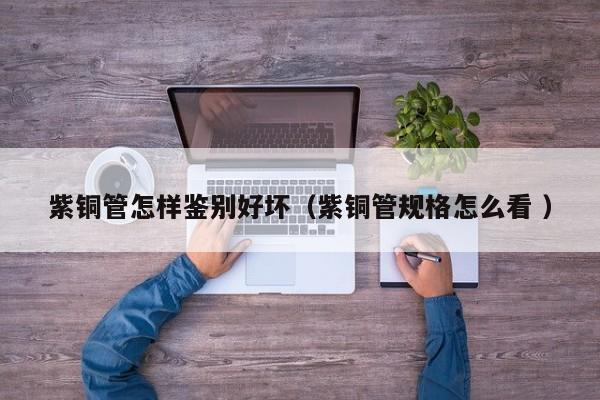 紫铜管怎样鉴别好坏（紫铜管规格怎么看 ）