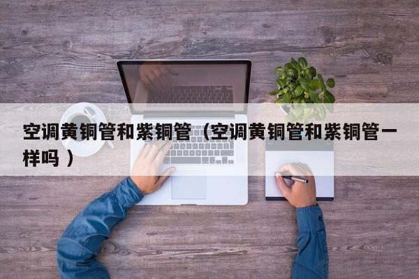 空调黄铜管和紫铜管（空调黄铜管和紫铜管一样吗 ）