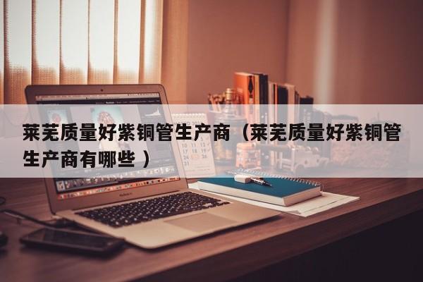 莱芜质量好紫铜管生产商（莱芜质量好紫铜管生产商有哪些 ）