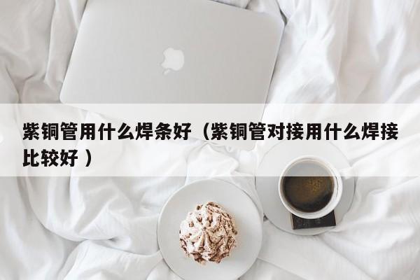 紫铜管用什么焊条好（紫铜管对接用什么焊接比较好 ）