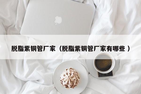 脱脂紫铜管厂家（脱脂紫铜管厂家有哪些 ）