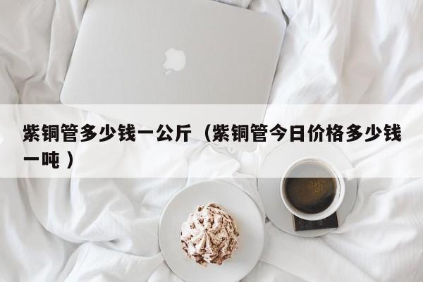 紫铜管多少钱一公斤（紫铜管今日价格多少钱一吨 ）