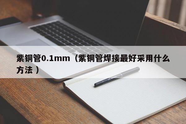 紫铜管0.1mm（紫铜管焊接最好采用什么方法 ）