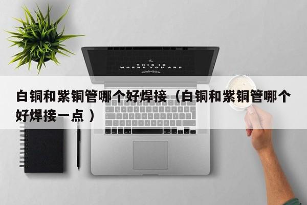 白铜和紫铜管哪个好焊接（白铜和紫铜管哪个好焊接一点 ）