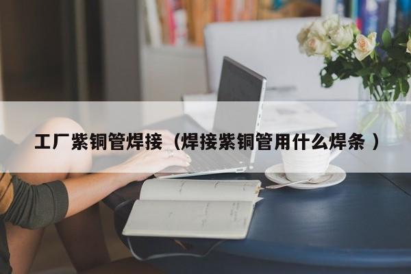 工厂紫铜管焊接（焊接紫铜管用什么焊条 ）