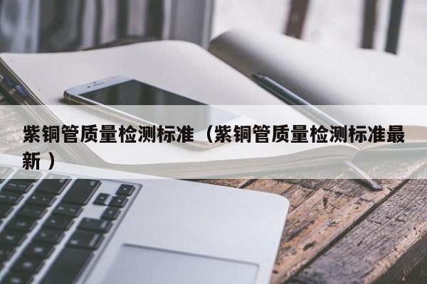 紫铜管质量检测标准（紫铜管质量检测标准最新 ）