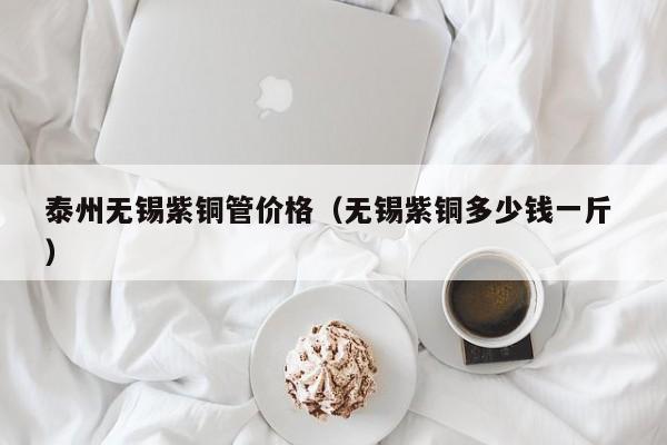 泰州无锡紫铜管价格（无锡紫铜多少钱一斤 ）