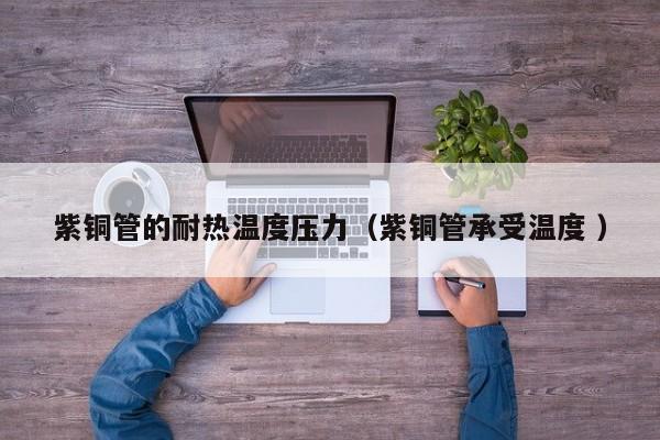 紫铜管的耐热温度压力（紫铜管承受温度 ）