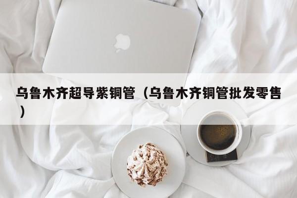 乌鲁木齐超导紫铜管（乌鲁木齐铜管批发零售 ）