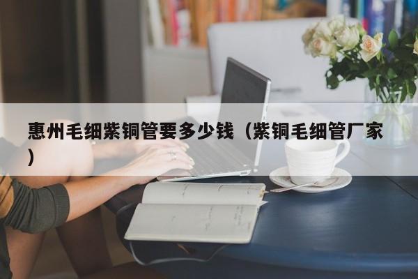 惠州毛细紫铜管要多少钱（紫铜毛细管厂家 ）