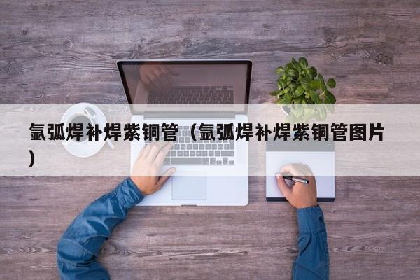 氩弧焊补焊紫铜管（氩弧焊补焊紫铜管图片 ）