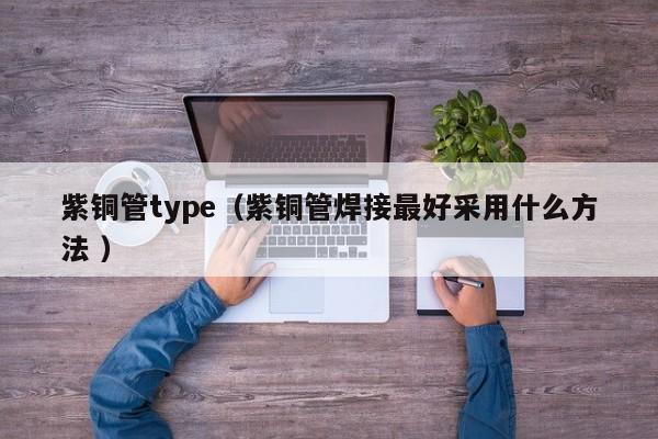 紫铜管type（紫铜管焊接最好采用什么方法 ）