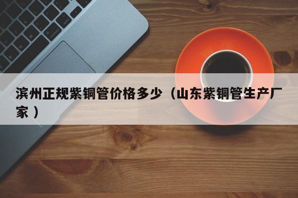 滨州正规紫铜管价格多少（山东紫铜管生产厂家 ）