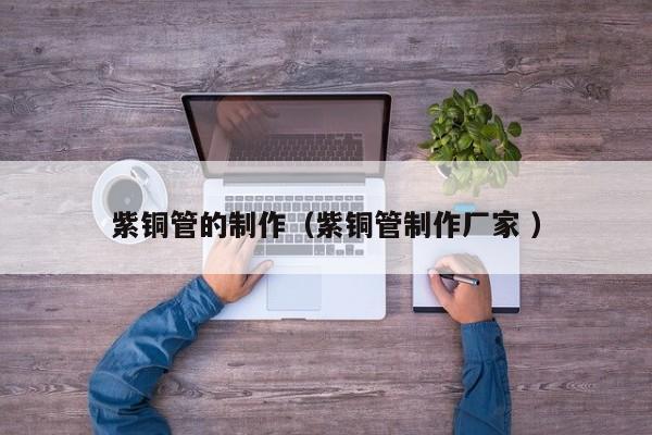 紫铜管的制作（紫铜管制作厂家 ）