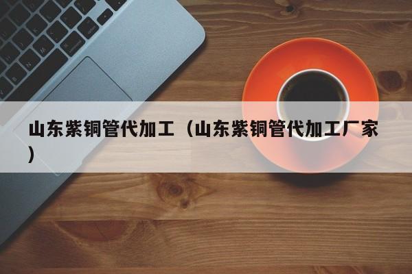 山东紫铜管代加工（山东紫铜管代加工厂家 ）