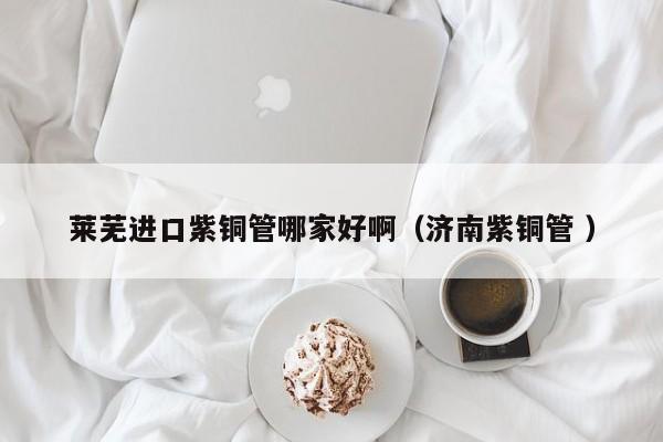 莱芜进口紫铜管哪家好啊（济南紫铜管 ）