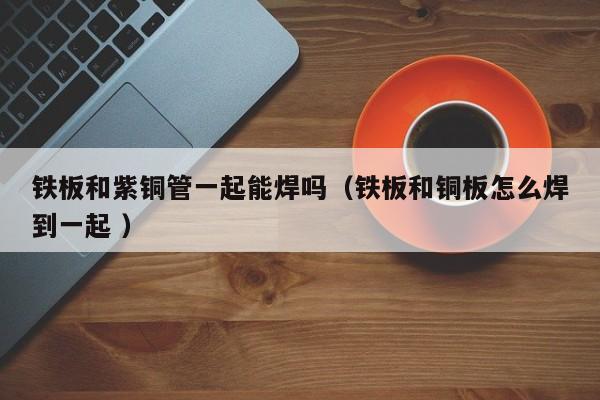 铁板和紫铜管一起能焊吗（铁板和铜板怎么焊到一起 ）