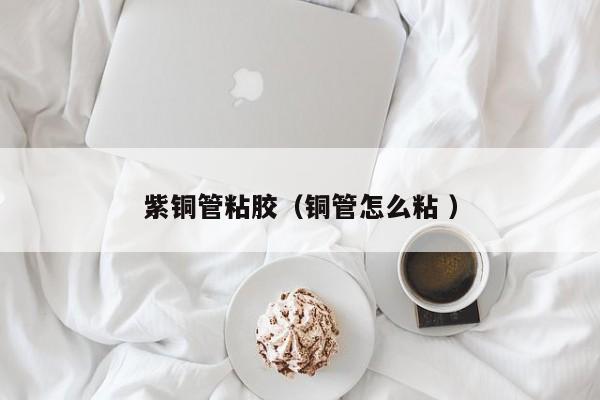 紫铜管粘胶（铜管怎么粘 ）