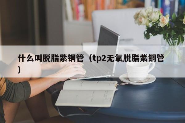 什么叫脱脂紫铜管（tp2无氧脱脂紫铜管 ）