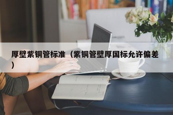 厚壁紫铜管标准（紫铜管壁厚国标允许偏差 ）