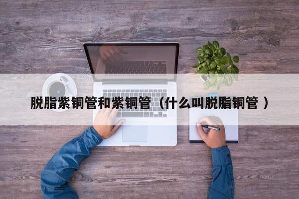 脱脂紫铜管和紫铜管（什么叫脱脂铜管 ）