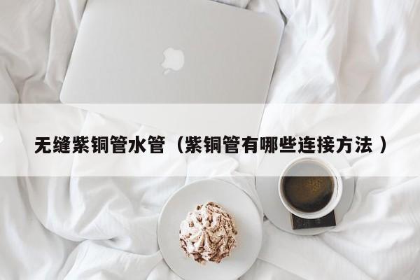 无缝紫铜管水管（紫铜管有哪些连接方法 ）